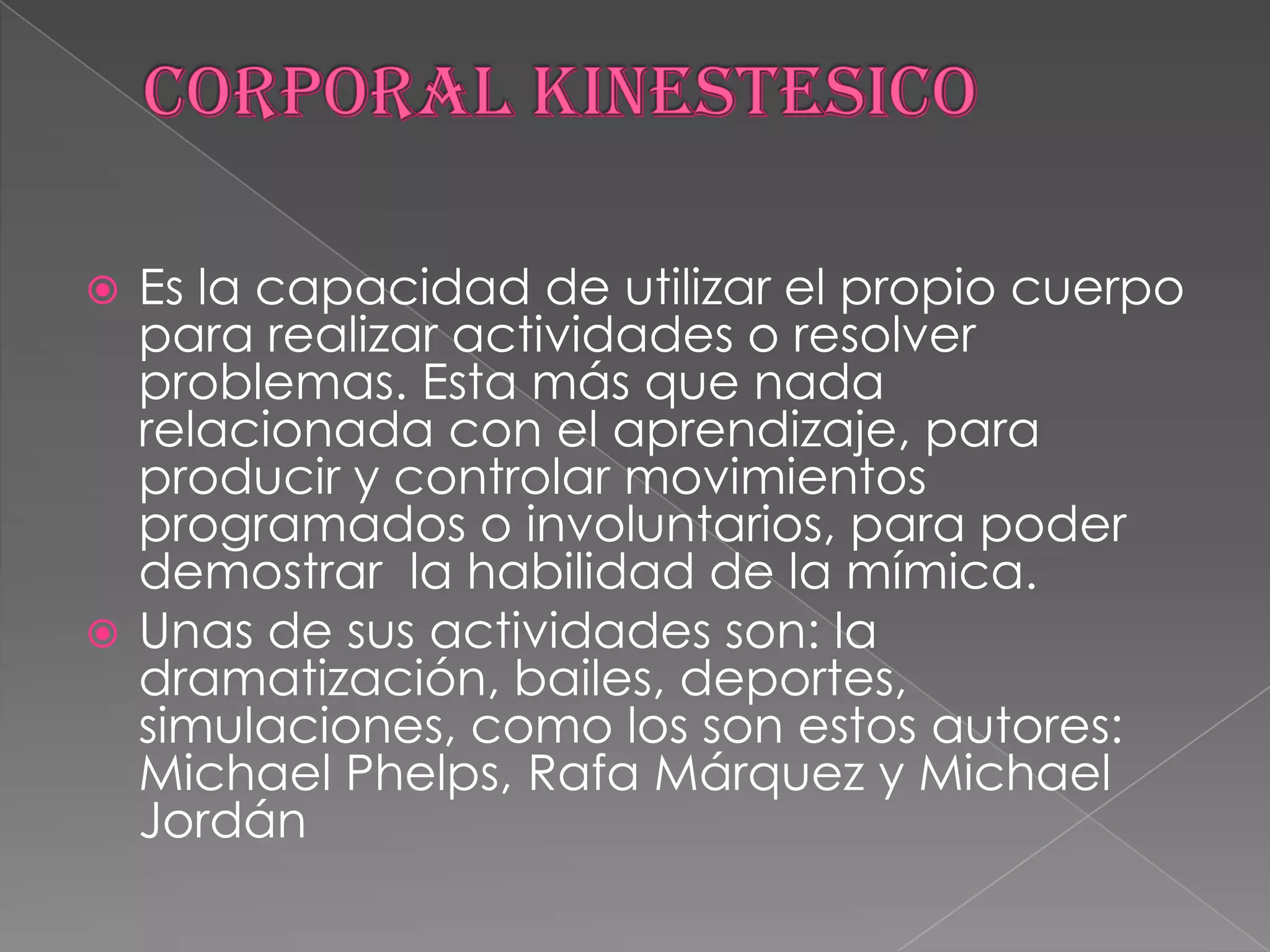 CORPORAL KINESTESICOEs la capacidad de utilizar el propio cuerpo para realizar actividades o resolver problemas. Esta más que nada relacionada con el aprendizaje, para producir y controlar movimientos programados o involuntarios, para poder demostrar  la habilidad de la mímica. Unas de sus actividades son: la dramatización, bailes, deportes, simulaciones, como los son estos autores: Michael Phelps, Rafa Márquez y Michael Jordán