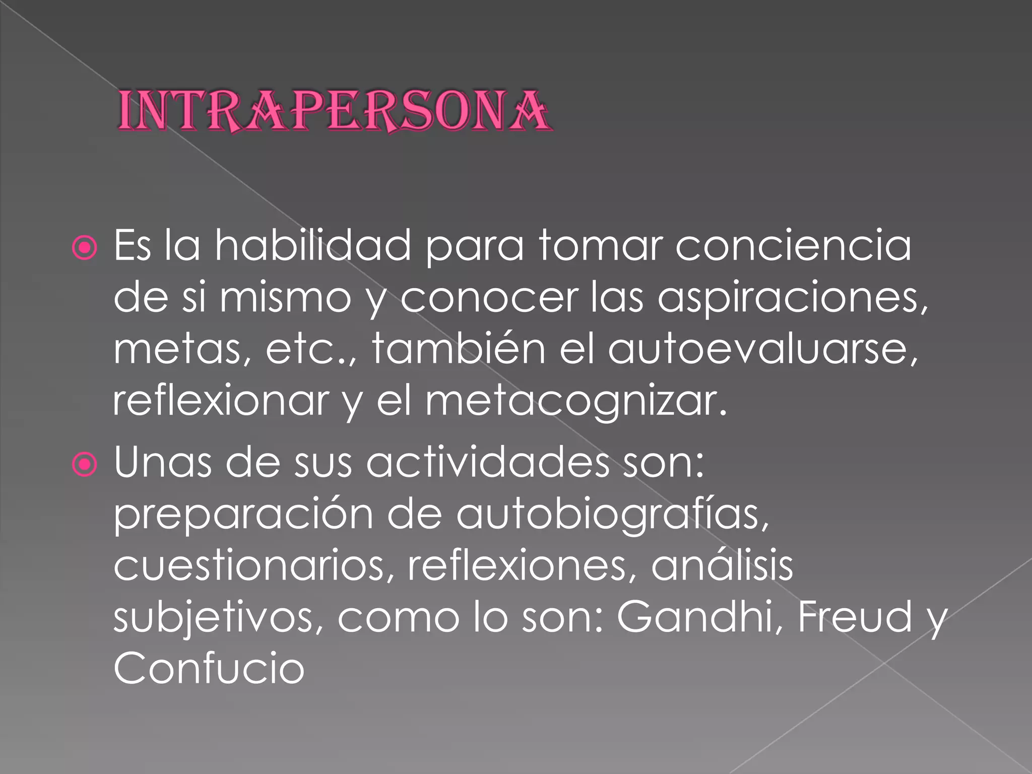 INTRAPERSONAEs la habilidad para tomar conciencia de si mismo y conocer las aspiraciones, metas, etc., también el autoevaluarse, reflexionar y el metacognizar.Unas de sus actividades son: preparación de autobiografías, cuestionarios, reflexiones, análisis subjetivos, como lo son: Gandhi, Freud y Confucio