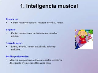 1. Inteligencia musicalDestaca en:Cantar, reconocer sonidos, recordar melodías, ritmos.Le gusta:Cantar, tararear, tocar un instrumento, escuchar música.Aprende mejor:Ritmo, melodía, cantar, escuchando música y melodías.Perfiles profesionales:Músicos, compositores, críticos musicales, directores de orquesta, oyentes sensibles, entre otros.