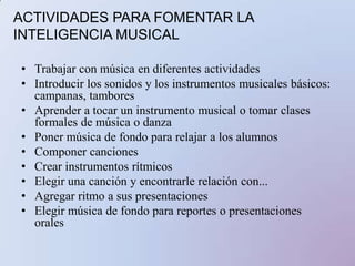 ACTIVIDADES PARA FOMENTAR LA INTELIGENCIA MUSICALTrabajar con música en diferentes actividadesIntroducir los sonidos y los instrumentos musicales básicos: campanas, tambores Aprender a tocar un instrumento musical o tomar clases formales de música o danzaPoner música de fondo para relajar a los alumnosComponer cancionesCrear instrumentos rítmicos Elegir una canción y encontrarle relación con...Agregar ritmo a sus presentacionesElegir música de fondo para reportes o presentaciones orales 