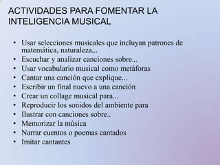 ACTIVIDADES PARA FOMENTAR LA INTELIGENCIA MUSICALUsar selecciones musicales que incluyan patrones de matemática, naturaleza,..Escuchar y analizar canciones sobre...Usar vocabulario musical como metáforasCantar una canción que explique...Escribir un final nuevo a una canciónCrear un collage musical para...Reproducir los sonidos del ambiente paraIlustrar con canciones sobre..Memorizar la músicaNarrar cuentos o poemas cantadosImitar cantantes