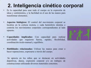 2. Inteligencia cinético corporalEs la capacidad para usar todo el cuerpo en la expresión de ideas y sentimientos, y la facilidad en el uso de las manos para transformar elementos. Aspectos biológicos: El control del movimiento corporal se localiza en la corteza motora, y cada hemisferio domina o controla los movimientos corporales correspondientes al lado opuesto. Capacidades implicadas: Con capacidad para realizar actividades que requieren fuerza, rapidez, flexibilidad, coordinación óculo-manual y equilibrio.Habilidades relacionadas: Utilizar las manos para crear o hacer reparaciones, expresarse a través del cuerpo.       Se aprecia en los niñosque se destacan en actividadesdeportivas, danza, expresión corporal y/o en trabajos de construccionesutilizandodiversosmaterialesconcretos.