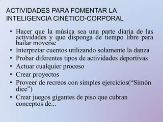 ACTIVIDADES PARA FOMENTAR LA INTELIGENCIA CINÉTICO-CORPORALHacer que la música sea una parte diaria de las actividades y que disponga de tiempo libre para bailar moverseInterpretar cuentos utilizando solamente la danzaProbar diferentes tipos de actividades deportivasActuar cualquier proceso Crear proyectosProveer de recreos con simples ejercicios(“Simón dice”)Crear juegos gigantes de piso que cubran conceptos de...