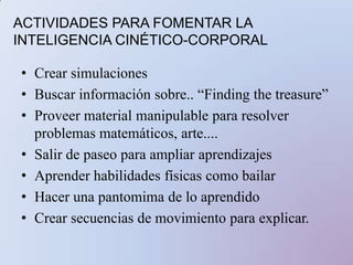 ACTIVIDADES PARA FOMENTAR LA INTELIGENCIA CINÉTICO-CORPORALCrear simulacionesBuscar información sobre.. “Findingthetreasure”Proveer material manipulable para resolver problemas matemáticos, arte....Salir de paseo para ampliar aprendizajesAprender habilidades físicas como bailarHacer una pantomima de lo aprendidoCrear secuencias de movimiento para explicar.