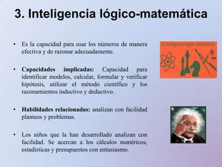 3. Inteligencia lógico-matemáticaEs la capacidad para usar los números de manera efectiva y de razonar adecuadamente. Capacidades implicadas: Capacidad para identificar modelos, calcular, formular y verificar hipótesis, utilizar el método científico y los razonamientos inductivo y deductivo.Habilidades relacionadas: analizan con facilidad planteos y problemas.Los niñosque la handesarrolladoanalizan con facilidad. Se acercan a los cálculosnuméricos, estadísticas y presupuestos con entusiasmo.