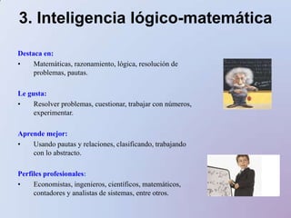 3. Inteligencia lógico-matemáticaDestaca en:Matemáticas, razonamiento, lógica, resolución de problemas, pautas.Le gusta:Resolver problemas, cuestionar, trabajar con números, experimentar.Aprende mejor:Usando pautas y relaciones, clasificando, trabajando con lo abstracto. Perfiles profesionales:Economistas, ingenieros, científicos, matemáticos, contadores y analistas de sistemas, entre otros.ACTIVIDADES PARA FOMENTAR LA INTELIGENCIA LÓGICO-MATEMÁTICADar materiales con los que pueda construir cosasJugar juegos que impliquen comparar objetosClasificar los objetos por color, tamaño y formaDarles juegos donde tengan que usar la lógica y los númerosPlantear una estrategia para resolver...Discernir patrones o relaciones entre..Sustentar con razones lógicas las soluciones a un problemaCrear categorías para clasificarInventar cuentos con problemas 