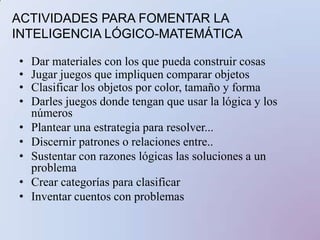 ACTIVIDADES PARA FOMENTAR LA INTELIGENCIA LÓGICO-MATEMÁTICAParticipar en discusiones que incluyan habilidades cognitivas. Emplear métodos científicos para responder preguntasAprender unidades focalizadas como probabilidades, simetría...Usar organizadores para realzar el pensamientoTraducir al lenguaje matemáticoCrear una línea de tiempoDiseñar o conducir un experimentoCrear un juego estratégico sobre...Hacer analogías para explicar...Descifrar códigos.Crear y usar formulas para...