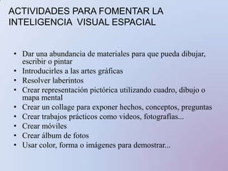 6. Inteligencia interpersonalDestaca en:Entendiendo a la gente, liderando, organizando, comunicando, resolviendo conflictos, vendiendo.Le gusta:Tener amigos, hablar con la gente, juntarse con gente.Aprende mejor:Compartiendo, comparando, relacionando, entrevistando, cooperando.Perfiles profesionales:Administradores, psicólogos, terapeutas, actores, políticos, buenos vendedores y docentes exitosos, entre otrosACTIVIDADES PARA FOMENTAR LA INTELIGENCIA INTERPERSONALAsegurar que el niño tenga muchas interacciones con otros niñosPara los niños mayores, estimularles para que participen en actividades de grupo y que asuman el papel de líderInscribirlos en grupos dedicados al desarrollo de equiposEnseñarse mutuamente, trabajando cooperativamente en gruposPracticar técnicas de resolución de conflictos, actuando los problemas.Trabajar juntos en proyectos para crear habilidades colaborativas.Comprometerse en servicios para la escuela para desarrollar valoresEstudiar distintas culturas.Asumir diferentes posiciones y después un debate.