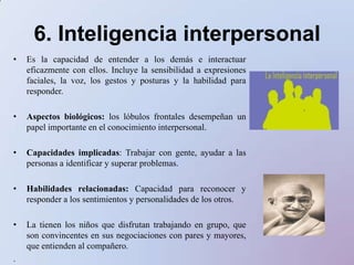 7. Inteligencia intrapersonalPermite comprenderse mejor y trabajar con uno mismo.Aspectos biológicos: Los lóbulos frontales desempeñan un papel central en el cambio de la personalidad.Capacidades implicadas: La evidencian los niñosque son reflexivos, de razonamientoacertado y suelen ser consejeros de sus pares. Capacidad para plantearse metas, evaluar habilidades y desventajas personales, y controlar el pensamiento propio.Habilidades relacionadas: Meditar, exhibir disciplina personal, conservar la compostura y dar lo mejor de sí mismo.