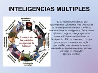 INTELIGENCIAS MULTIPLES “Es de máxima importancia que reconozcamos y formemos toda la variedad de las inteligencias humanas y todas las combinaciones de inteligencias. Todos somos diferentes, en gran parte porque todos tenemos distintas combinaciones de inteligencias. Si lo reconocemos, creo que por lo menos tendremos una mejor oportunidad para manejar de manera adecuada los muchos problemas que nos enfrentan en el mundo”Howard Gardner