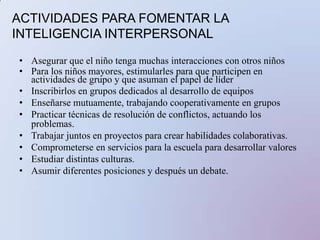 ACTIVIDADES PARA FOMENTAR LA INTELIGENCIA  INTRAPERSONALEstablecer objetivos personales a corto y largo plazo.Evaluar su propio aprendizaje a través de un “portafolio”Tener “registro de aprendizaje” para expresar las reacciones emocionales Actividades de dar y recibir cumplidosEstimular a cada alumno para que describa su vidaHacer actividades que favorezcan el autocontrol emocional Facilitar espacios para la expresión de emocionesElegir un valor diferente cada semana para  ejercitarlo durante ese tiempo Realizar retiros espirituales 