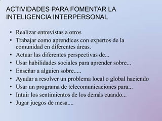 8. Inteligencia naturalistaEs la capacidad de distinguir, clasificar y utilizar elementos del medio ambiente, objetos, animales o plantas.Capacidades implicadas: Se da en los niñosqueaman a los animales, lasplantas; quereconocen y les gustainvestigarcaracterísticas del mundo natural y de lo hechopor el hombre.Habilidades relacionadas: reconocen que  les gusta investigar las características del mundo natural y de lo hecho por el hombre. 