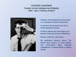 HOWARD GARDNERCreador de las Inteligencias Múltiples1983 - libro “Frames of Mind”Profesor de Psicología de la Educación en la GraduateSchool of Education. Co-director del Proyecto Zero de la Universidad de Harvard. Profesor adjunto de neurología en la Boston UniversitySchool of Medicine. Músico y Pianista  aficionado. Ha publicadodiversoslibros: The Mind’s New Science, To Open Minds, The Unschooled Mind, Multiple intelligences, Creating Minds y Leading Minds. 