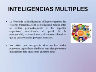 INTELIGENCIAS MULTIPLES La Teoría de las Inteligencias Múltiples cuestiona las visiones tradicionales de la inteligencia porque estas se centran primordialmente en los aspectos cognitivos, descuidando el papel de la personalidad, las emociones y el entorno cultural en que se desarrollan los procesos mentales. No existe una inteligencia sino muchas, todos poseemos capacidades similares pero siempre somos más hábiles para unas cosas que para otras