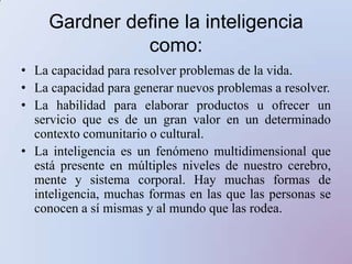 Gardner define la inteligencia como: La capacidad para resolver problemas de la vida. La capacidad para generar nuevos problemas a resolver. La habilidad para elaborar productos u ofrecer un servicio que es de un gran valor en un determinado contexto comunitario o cultural. La inteligencia es un fenómeno multidimensional que está presente en múltiples niveles de nuestro cerebro, mente y sistema corporal. Hay muchas formas de inteligencia, muchas formas en las que las personas se conocen a sí mismas y al mundo que las rodea. 