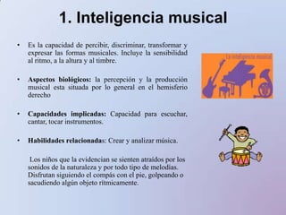 1. Inteligencia musicalEs la capacidad de percibir, discriminar, transformar y expresar las formas musicales. Incluye la sensibilidad al ritmo, a la altura y al timbre.Aspectos biológicos: la percepción y la producción musical esta situada por lo general en el hemisferio derechoCapacidades implicadas: Capacidad para escuchar, cantar, tocar instrumentos.Habilidades relacionadas: Crear y analizar música.       Los niñosque la evidencian se sientenatraídospor los sonidos de la naturaleza y portodotipo de melodías. Disfrutansiguiendo el compás con el pie, golpeando o sacudiendoalgúnobjetorítmicamente.