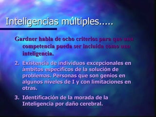 Inteligencias multiples..... Inteligencias múltiples..... Gardner habla de ocho criterios para que una competencia pueda ser incluida como una inteligencia. Existencia de individuos excepcionales en ámbitos específicos de la solución de problemas. Personas que son genios en algunos niveles de I y con limitaciones en otras. Identificación de la morada de la Inteligencia por daño cerebral. 