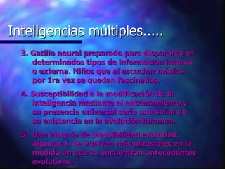 Inteligencias multiples..... Inteligencias múltiples..... 3. Gatillo neural preparado para dispararse en determinados tipos de información interna o externa. Niños que al escuchar música por 1ra vez se quedan fascinados. 4. Susceptibilidad a la modificación de la inteligencia mediante el entrenamiento y su presencia universal sería una señal de su existencia en la evolución humana. 5.  Una historia de plausibilidad evolutiva. Algunas I. Se vuelven más plausibles en la medida en que se encuentran antecedentes evolutivos. 