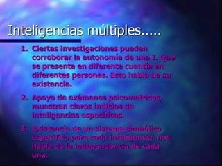 Inteligencias multiples..... Inteligencias múltiples..... Ciertas investigaciones pueden corroborar la autonomía de una I. Que se presenta en diferente cuantía en diferentes personas. Esto habla de su existencia. Apoyo de exámenes psicometricos, muestran claros indicios de inteligencias específicas. Existencia de un sistema simbólico especifico para cada inteligencia  nos habla de la independencia de cada una. 
