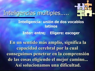 Inteligencias multiples..... Inteligencias múltiples..... Inteligencia: unión de dos vocablos latinos Inter: entre;  Eligere: escoger En un sentido más amplio, significa la capacidad cerebral por la cual  conseguimos penetrar en la comprensión de las cosas eligiendo el mejor camino... Así solucionamos una dificultad. 
