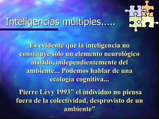 Inteligencias multiples..... Inteligencias múltiples..... Es evidente que la inteligencia no constituye sólo un elemento neurológico aislado, independientemente del ambiente... Podemos hablar de una ecología cognitiva... Pierre Lévy 1993” el individuo no piensa fuera de la colectividad, desprovisto de un ambiente” 