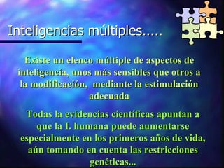 Inteligencias multiples..... Inteligencias múltiples..... Existe un elenco múltiple de aspectos de inteligencia, unos más sensibles que otros a la modificación,  mediante la estimulación adecuada Todas la evidencias científicas apuntan a que la I. humana puede aumentarse especialmente en los primeros años de vida, aún tomando en cuenta las restricciones genéticas... 