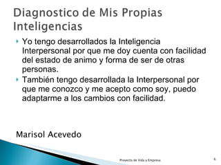 Yo tengo desarrollados la Inteligencia Interpersonal por que me doy cuenta con facilidad del estado de animo y forma de ser de otras personas. También tengo desarrollada la Interpersonal por que me conozco y me acepto como soy, puedo adaptarme a los cambios con facilidad. Marisol Acevedo Proyecto de Vida y Empresa 