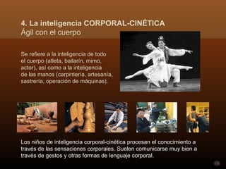 Se refiere a la inteligencia de todo  el cuerpo (atleta, bailarín, mimo,  actor), así como a la inteligencia  de las manos (carpintería, artesanía,  sastrería, operación de máquinas).  Los niños de inteligencia corporal-cinética procesan el conocimiento a través de las sensaciones corporales. Suelen comunicarse muy bien a través de gestos y otras formas de lenguaje corporal.  4. La inteligencia CORPORAL-CINÉTICA Ágil con el cuerpo 