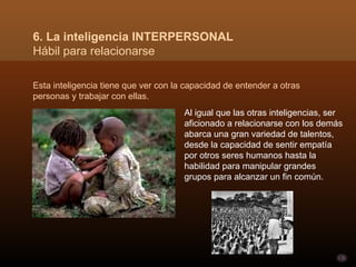 Esta inteligencia tiene que ver con la capacidad de entender a otras personas y trabajar con ellas.  6. La inteligencia INTERPERSONAL Hábil para relacionarse Al igual que las otras inteligencias, ser aficionado a relacionarse con los demás abarca una gran variedad de talentos, desde la capacidad de sentir empatía por otros seres humanos hasta la habilidad para manipular grandes grupos para alcanzar un fin común.  