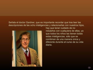 Señala el doctor Gardner, que es importante recordar que tras leer las descripciones de las ocho inteligencias y relacionarlas con nuestros hijos,  hay que tener cuidado de no  rotularlos con cualquiera de ellas, ya  que todos los niños las tienen todas  estas inteligencias, sólo que se  combinan de una manera única y  diferente durante el curso de su vida  diaria. 
