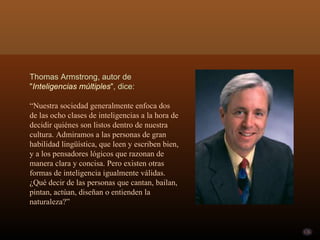 Thomas Armstrong, autor de " Inteligencias múltiples ", dice: “ Nuestra sociedad generalmente enfoca dos de las ocho clases de inteligencias a la hora de decidir quiénes son listos dentro de nuestra cultura. Admiramos a las personas de gran habilidad lingüística, que leen y escriben bien, y a los pensadores lógicos que razonan de manera clara y concisa. Pero existen otras formas de inteligencia igualmente válidas. ¿Qué decir de las personas que cantan, bailan, pintan, actúan, diseñan o entienden la naturaleza?” 