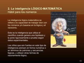La inteligencia lógico-matemática se refiere a la capacidad de trabajar bien con los números y/o basarse en la lógica y el raciocinio.  Esta es la inteligencia que utiliza el científico cuando genera una hipótesis y la pone rigurosamente a prueba según datos experimentales.  Los niños que son fuertes en este tipo de inteligencia piensan en forma numérica o en términos de patrones y secuencias lógicas, y utilizan otras formas de razonamiento lógico.  2. La inteligencia LÓGICO-MATEMÁTICA Hábil para los números  
