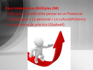 Para Inteligencias Múltiples (IM) Más que un coeficiente pensar en un Potencial Lo biológico + Lo personal + Lo cultural/histórico 10.000 horas de práctica (Gladwell) 