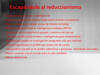 Escapándole al reduccionismo Cada persona posee las 7 inteligencias Cada una puede desarrollarse hasta cierto nivel de competencia Estas inteligencias trabajan juntas de manera compleja Enfoque de aprendizaje en inteligencias múltiples (MITA):  Constructivismo (experiencia pasada y construcción activa) Teoría de las IM (comprometer ≠ inteligencias para comprensión) Aprendizaje basado en investigación (preguntas más que  hechos) Aprendizaje basado en problemas (resolución de casos) Pensamiento basado en el cerebro (identificar y potenciar  habilidades dormidas) Mayor conexión con el mundo real y la vida cotidiana Menor abstracción 