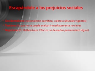 Escapándole a los prejuicios sociales Occidentalismo  (racionalismo socrático, valores culturales vigentes) Testismo  (lo que no se puede evaluar inmediatamente no sirve) Mejorismo  (D. Halberstram. Efectos no deseados pensamiento lógico) 