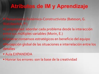 Pensamiento Sistémico-Constructivista   (Bateson, G. Watzlawitck, P.) Complejidad: abordar cada problema desde la interacción entre sus múltiples variables (Morin, E.) Generar consensos estratégicos en beneficio del equipo Percepción global de las situaciones e interrelación entre los detalles Aula EXPANDIDA Honrar los errores: son la base de la creatividad Atributos de IM y Aprendizaje 
