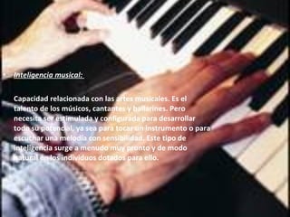 Inteligencia musical:  Capacidad relacionada con las   artes musicales. Es el talento de los músicos, cantantes y bailarines.  Pero necesita ser estimulada y configurada para desarrollar todo su potencial, ya sea para tocar un instrumento o para escuchar una melodía con sensibilidad. Este tipo de inteligencia surge a menudo muy pronto y de modo natural en los individuos dotados para ello.   