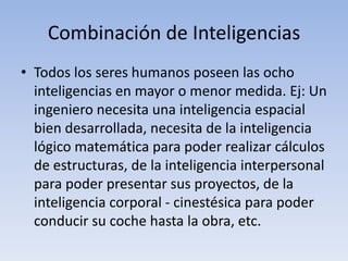 Combinación de InteligenciasTodos los seres humanos poseen las ocho inteligencias en mayor o menor medida. Ej: Un ingeniero necesita una inteligencia espacial bien desarrollada, necesita de la inteligencia lógico matemática para poder realizar cálculos de estructuras, de la inteligencia interpersonal para poder presentar sus proyectos, de la inteligencia corporal - cinestésicapara poder conducir su coche hasta la obra, etc.
