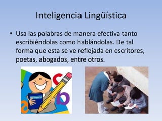 Inteligencia LingüísticaUsa las palabras de manera efectiva tanto escribiéndolas como hablándolas. De tal forma que esta se ve reflejada en escritores, poetas, abogados, entre otros. 