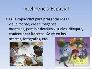Inteligencia EspacialEs la capacidad para presentar ideas visualmente, crear imágenes mentales, percibir detalles visuales, dibujar y confeccionar bocetos. Se ve en los artistas, fotógrafos, etc. 