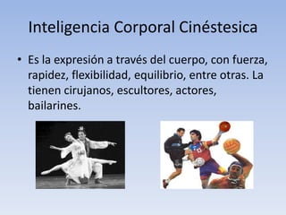 Inteligencia Corporal CinéstesicaEs la expresión a través del cuerpo, con fuerza, rapidez, flexibilidad, equilibrio, entre otras. La tienen cirujanos, escultores, actores, bailarines.
