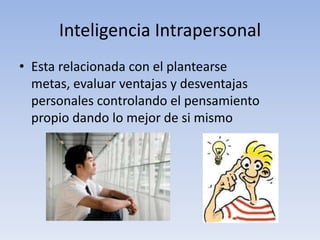 Inteligencia IntrapersonalEsta relacionada con el plantearse metas, evaluar ventajas y desventajas personales controlando el pensamiento propio dando lo mejor de si mismo  