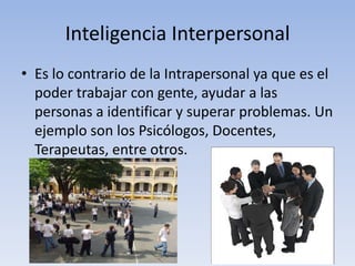 Inteligencia InterpersonalEs lo contrario de la Intrapersonal ya que es el poder trabajar con gente, ayudar a las personas a identificar y superar problemas. Un ejemplo son los Psicólogos, Docentes, Terapeutas, entre otros.