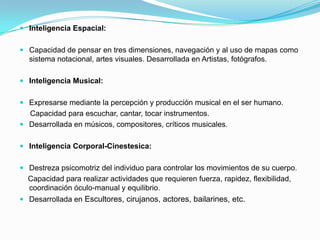 Inteligencia Espacial:Capacidad de pensar en tres dimensiones, navegación y al uso de mapas como sistema notacional, artes visuales.Desarrollada en Artistas, fotógrafos.Inteligencia Musical:Expresarse mediante la percepción y producción musical en el ser humano.     Capacidad para escuchar, cantar, tocar instrumentos.Desarrollada en músicos, compositores, críticos musicales.Inteligencia Corporal-Cinestesica:Destreza psicomotriz del individuo para controlar los movimientos de su cuerpo.     Capacidad para realizar actividades que requieren fuerza, rapidez, flexibilidad, coordinación óculo-manual y equilibrio.Desarrollada en Escultores, cirujanos, actores, bailarines, etc.