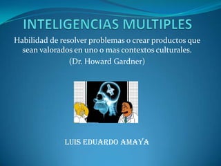 INTELIGENCIAS MULTIPLES Habilidad de resolver problemas o crear productos que sean valorados en uno o mas contextos culturales. (Dr. Howard Gardner) Luis Eduardo Amaya  