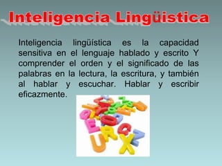 Inteligencia Lingüistica	Inteligencia lingüística es la capacidad sensitiva en el lenguaje hablado y escrito Y comprender el orden y el significado de las palabras en la lectura, la escritura, y también al hablar y escuchar. Hablar y escribir eficazmente.