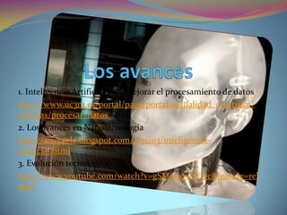 Los avances1. Inteligencia Artificial para mejorar el procesamiento de datoshttp://www.uc3m.es/portal/page/portal/actualidad_cientifica/noticias/procesar_datos2. Los avances en Nanotecnologiahttp://anyyyela.blogspot.com/2011/03/inteligencia-artificial.html3. Evolución tecnológicahttp://www.youtube.com/watch?v=gSM6A0w2YQc&feature=related
