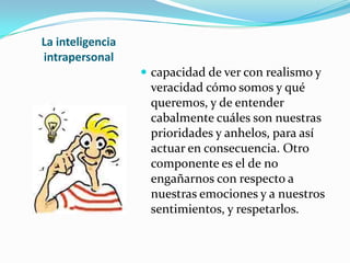 La inteligencia intrapersonalcapacidad de ver con realismo y veracidad cómo somos y qué queremos, y de entender cabalmente cuáles son nuestras prioridades y anhelos, para así actuar en consecuencia. Otro componente es el de no engañarnos con respecto a nuestras emociones y a nuestros sentimientos, y respetarlos.