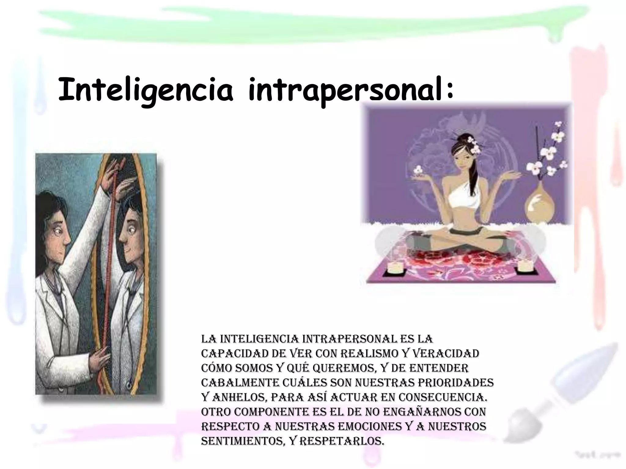 Inteligencia intrapersonal:




         La inteligencia intrapersonal es la
         capacidad de ver con realismo y veracidad
         cómo somos y qué queremos, y de entender
         cabalmente cuáles son nuestras prioridades
         y anhelos, para así actuar en consecuencia.
         Otro componente es el de no engañarnos con
         respecto a nuestras emociones y a nuestros
         sentimientos, y respetarlos.
 