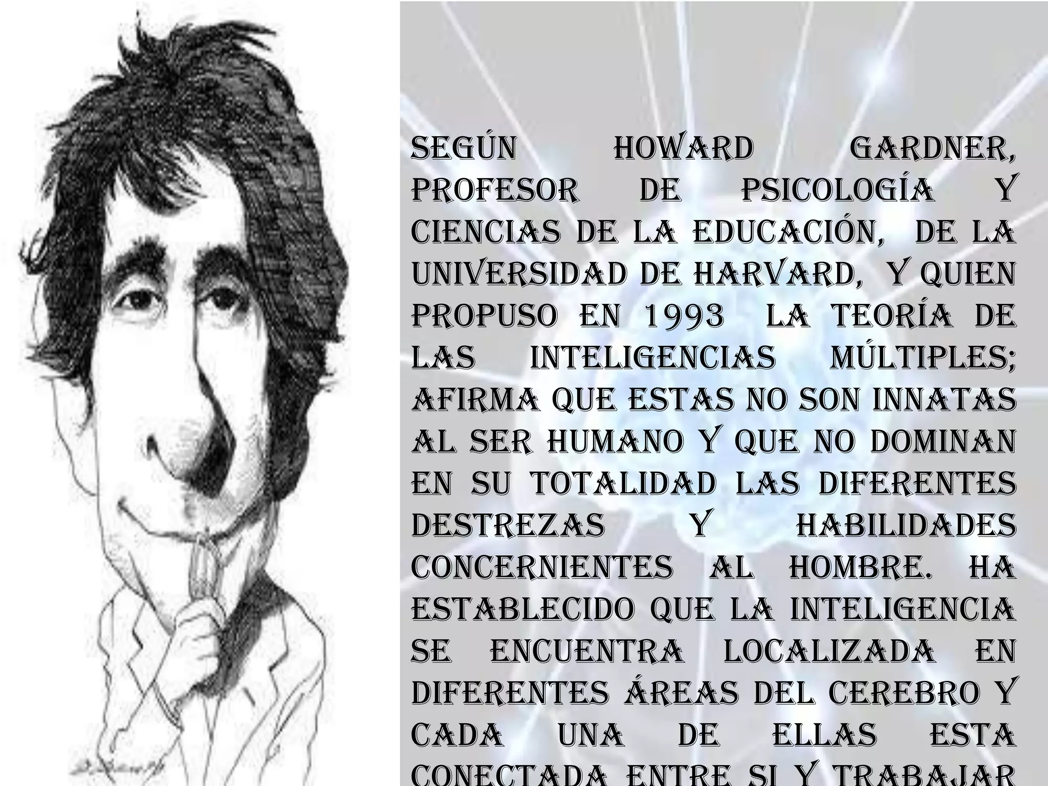 Según       Howard      Gardner,
profesor     de   psicología   y
ciencias de la educación, de la
Universidad de Harvard, y quien
propuso en 1993 la teoría de
las    inteligencias   múltiples;
afirma que estas no son innatas
al ser humano y que no dominan
en su totalidad las diferentes
destrezas       y    habilidades
concernientes al hombre. Ha
establecido que la inteligencia
se encuentra localizada en
diferentes áreas del cerebro y
cada una de ellas esta
 